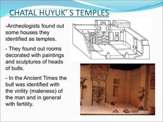 CHATAL HUYUK' S TEMPLES
-Archeologists found out
some houses they
identified as temples.
- They found out rooms
decorated with paintings
and sculptures of heads
of bulls.
- In the Ancient Times the
bull was identified with
the virility (maleness) of
the man and in general
with fertility.
 