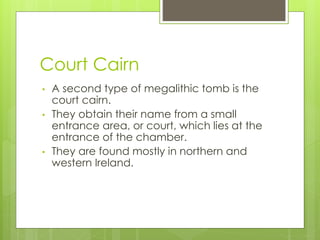 Court Cairn
• A second type of megalithic tomb is the
court cairn.
• They obtain their name from a small
entrance area, or court, which lies at the
entrance of the chamber.
• They are found mostly in northern and
western Ireland.
 