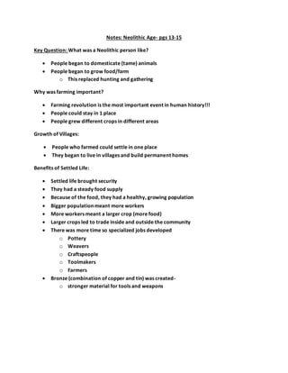 Notes: Neolithic Age- pgs 13-15
Key Question: What was a Neolithic person like?
 People began to domesticate (tame) animals
 People began to grow food/farm
o This replaced hunting and gathering
Why was farming important?
 Farming revolution is the most important event in human history!!!
 People could stay in 1 place
 People grew different crops in different areas
Growth of Villages:
 People who farmed could settle in one place
 They began to live in villages and build permanent homes
Benefits of Settled Life:
 Settled life brought security
 They had a steady food supply
 Because of the food, they had a healthy, growing population
 Bigger population meant more workers
 More workers meant a larger crop (more food)
 Larger crops led to trade inside and outside the community
 There was more time so specialized jobs developed
o Pottery
o Weavers
o Craftspeople
o Toolmakers
o Farmers
 Bronze (combination of copper and tin) was created-
o stronger material for tools and weapons
 