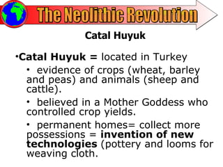 The Neolithic Revolution Catal Huyuk Catal Huyuk =  located in Turkey  evidence of crops (wheat, barley and peas) and animals (sheep and cattle).  believed in a Mother Goddess who controlled crop yields. permanent homes= collect more possessions =  invention of new technologies  (pottery and looms for weaving cloth. 