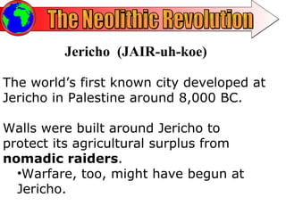 The Neolithic Revolution Jericho  (JAIR-uh-koe) The world’s first known city developed at Jericho in Palestine around 8,000 BC. Walls were built around Jericho to protect its agricultural surplus from  nomadic raiders .  Warfare, too, might have begun at Jericho.  