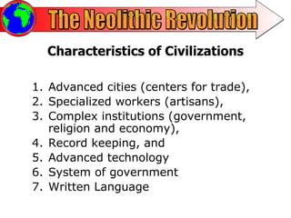 The Neolithic Revolution Characteristics of Civilizations Advanced cities (centers for trade),  Specialized workers (artisans),  Complex institutions (government, religion and economy),  Record keeping, and  Advanced technology System of government  Written Language 