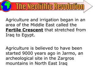 The Neolithic Revolution Agriculture and irrigation began in an area of the Middle East called the  Fertile Crescent  that stretched from Iraq to Egypt.  Agriculture is believed to have been started 9000 years ago in Jarmo, an archeological site in the Zargros mountains in North East Iraq 