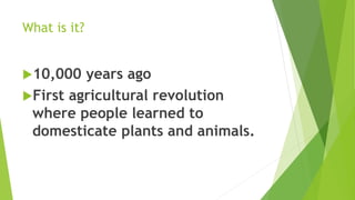 What is it?
10,000 years ago
First agricultural revolution
where people learned to
domesticate plants and animals.