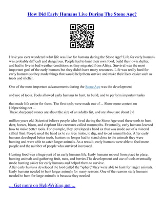 How Did Early Humans Live During The Stone Age?
Have you ever wondered what life was like for humans during the Stone Age? Life for early humans
was probably difficult and dangerous. People had to hunt their own food, build their own shelter,
and had to live in bad weather conditions as they migrated from Africa. Survival was the most
important goal of the early humans but they didn't have many resources. Life was really hard for
early humans so they made things that would help them survive and make their lives easier such as
tools and shelter.
One of the most important advancements during the Stone Age was the development
and use of tools. Tools allowed early humans to hunt, to build, and to perform important tasks
that made life easier for them. The first tools were made out of ... Show more content on
Helpwriting.net ...
These sharpened stones are about the size of an adult's fist, and are about are about 2.6
million years old. Scientist believe people who lived during the Stone Age used these tools to hunt
deer, horses, bison, and elephant like creatures called mammoths. Eventually, early humans learned
how to make better tools. For example, they developed a hand ax that was made out of a mineral
called flint. People used the hand ax to cut tree limbs, to dig, and to cut animal hides. After early
humans developed better tools, hunters no longer had to stand close to the animals they were
hunting and were able to catch larger animals. As a reasult, early humans were able to feed more
people and the number of people who survived increased.
Hunting food was a huge part of an early humans life. Early humans moved from place to place,
hunting animals and gathering fruit, nuts, and berries.The development and use of tools eventually
made hunting easier for early humans and helped them to survive.
After early humans developed the tool called the ''sphere'' they were able to hunt for larger animals.
Early humans needed to hunt larger animals for many reasons. One of the reasons early humans
needed to hunt for large animals is because they needed
... Get more on HelpWriting.net ...
 