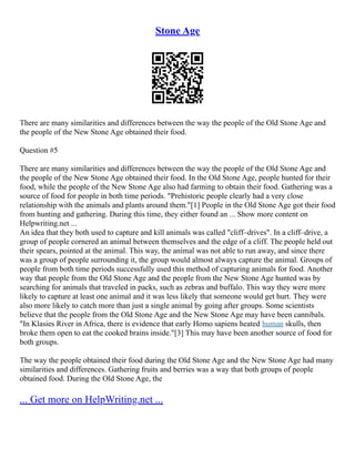 Stone Age
There are many similarities and differences between the way the people of the Old Stone Age and
the people of the New Stone Age obtained their food.
Question #5
There are many similarities and differences between the way the people of the Old Stone Age and
the people of the New Stone Age obtained their food. In the Old Stone Age, people hunted for their
food, while the people of the New Stone Age also had farming to obtain their food. Gathering was a
source of food for people in both time periods. "Prehistoric people clearly had a very close
relationship with the animals and plants around them."[1] People in the Old Stone Age got their food
from hunting and gathering. During this time, they either found an ... Show more content on
Helpwriting.net ...
An idea that they both used to capture and kill animals was called "cliff–drives". In a cliff–drive, a
group of people cornered an animal between themselves and the edge of a cliff. The people held out
their spears, pointed at the animal. This way, the animal was not able to run away, and since there
was a group of people surrounding it, the group would almost always capture the animal. Groups of
people from both time periods successfully used this method of capturing animals for food. Another
way that people from the Old Stone Age and the people from the New Stone Age hunted was by
searching for animals that traveled in packs, such as zebras and buffalo. This way they were more
likely to capture at least one animal and it was less likely that someone would get hurt. They were
also more likely to catch more than just a single animal by going after groups. Some scientists
believe that the people from the Old Stone Age and the New Stone Age may have been cannibals.
"In Klasies River in Africa, there is evidence that early Homo sapiens heated human skulls, then
broke them open to eat the cooked brains inside."[3] This may have been another source of food for
both groups.
The way the people obtained their food during the Old Stone Age and the New Stone Age had many
similarities and differences. Gathering fruits and berries was a way that both groups of people
obtained food. During the Old Stone Age, the
... Get more on HelpWriting.net ...
 