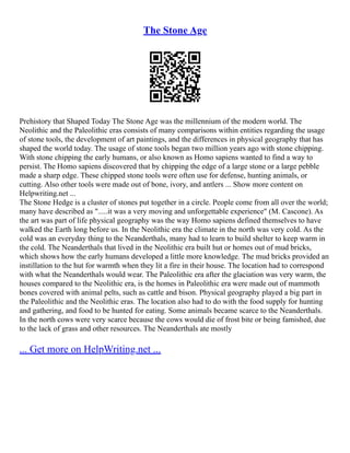 The Stone Age
Prehistory that Shaped Today The Stone Age was the millennium of the modern world. The
Neolithic and the Paleolithic eras consists of many comparisons within entities regarding the usage
of stone tools, the development of art paintings, and the differences in physical geography that has
shaped the world today. The usage of stone tools began two million years ago with stone chipping.
With stone chipping the early humans, or also known as Homo sapiens wanted to find a way to
persist. The Homo sapiens discovered that by chipping the edge of a large stone or a large pebble
made a sharp edge. These chipped stone tools were often use for defense, hunting animals, or
cutting. Also other tools were made out of bone, ivory, and antlers ... Show more content on
Helpwriting.net ...
The Stone Hedge is a cluster of stones put together in a circle. People come from all over the world;
many have described as ".....it was a very moving and unforgettable experience" (M. Cascone). As
the art was part of life physical geography was the way Homo sapiens defined themselves to have
walked the Earth long before us. In the Neolithic era the climate in the north was very cold. As the
cold was an everyday thing to the Neanderthals, many had to learn to build shelter to keep warm in
the cold. The Neanderthals that lived in the Neolithic era built hut or homes out of mud bricks,
which shows how the early humans developed a little more knowledge. The mud bricks provided an
instillation to the hut for warmth when they lit a fire in their house. The location had to correspond
with what the Neanderthals would wear. The Paleolithic era after the glaciation was very warm, the
houses compared to the Neolithic era, is the homes in Paleolithic era were made out of mammoth
bones covered with animal pelts, such as cattle and bison. Physical geography played a big part in
the Paleolithic and the Neolithic eras. The location also had to do with the food supply for hunting
and gathering, and food to be hunted for eating. Some animals became scarce to the Neanderthals.
In the north cows were very scarce because the cows would die of frost bite or being famished, due
to the lack of grass and other resources. The Neanderthals ate mostly
... Get more on HelpWriting.net ...
 