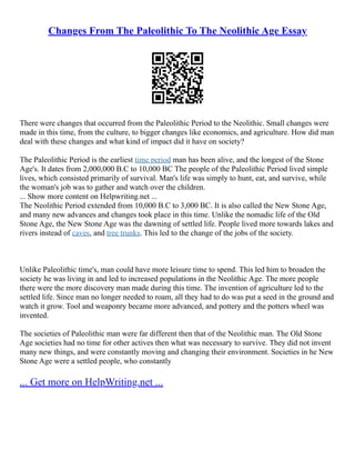 Changes From The Paleolithic To The Neolithic Age Essay
There were changes that occurred from the Paleolithic Period to the Neolithic. Small changes were
made in this time, from the culture, to bigger changes like economics, and agriculture. How did man
deal with these changes and what kind of impact did it have on society?
The Paleolithic Period is the earliest time period man has been alive, and the longest of the Stone
Age's. It dates from 2,000,000 B.C to 10,000 BC The people of the Paleolithic Period lived simple
lives, which consisted primarily of survival. Man's life was simply to hunt, eat, and survive, while
the woman's job was to gather and watch over the children.
... Show more content on Helpwriting.net ...
The Neolithic Period extended from 10,000 B.C to 3,000 BC. It is also called the New Stone Age,
and many new advances and changes took place in this time. Unlike the nomadic life of the Old
Stone Age, the New Stone Age was the dawning of settled life. People lived more towards lakes and
rivers instead of caves, and tree trunks. This led to the change of the jobs of the society.
Unlike Paleolithic time's, man could have more leisure time to spend. This led him to broaden the
society he was living in and led to increased populations in the Neolithic Age. The more people
there were the more discovery man made during this time. The invention of agriculture led to the
settled life. Since man no longer needed to roam, all they had to do was put a seed in the ground and
watch it grow. Tool and weaponry became more advanced, and pottery and the potters wheel was
invented.
The societies of Paleolithic man were far different then that of the Neolithic man. The Old Stone
Age societies had no time for other actives then what was necessary to survive. They did not invent
many new things, and were constantly moving and changing their environment. Societies in he New
Stone Age were a settled people, who constantly
... Get more on HelpWriting.net ...
 