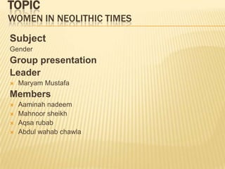 TOPIC
WOMEN IN NEOLITHIC TIMES
Subject
Gender
Group presentation
Leader
 Maryam Mustafa
Members
 Aaminah nadeem
 Mahnoor sheikh
 Aqsa rubab
 Abdul wahab chawla
 