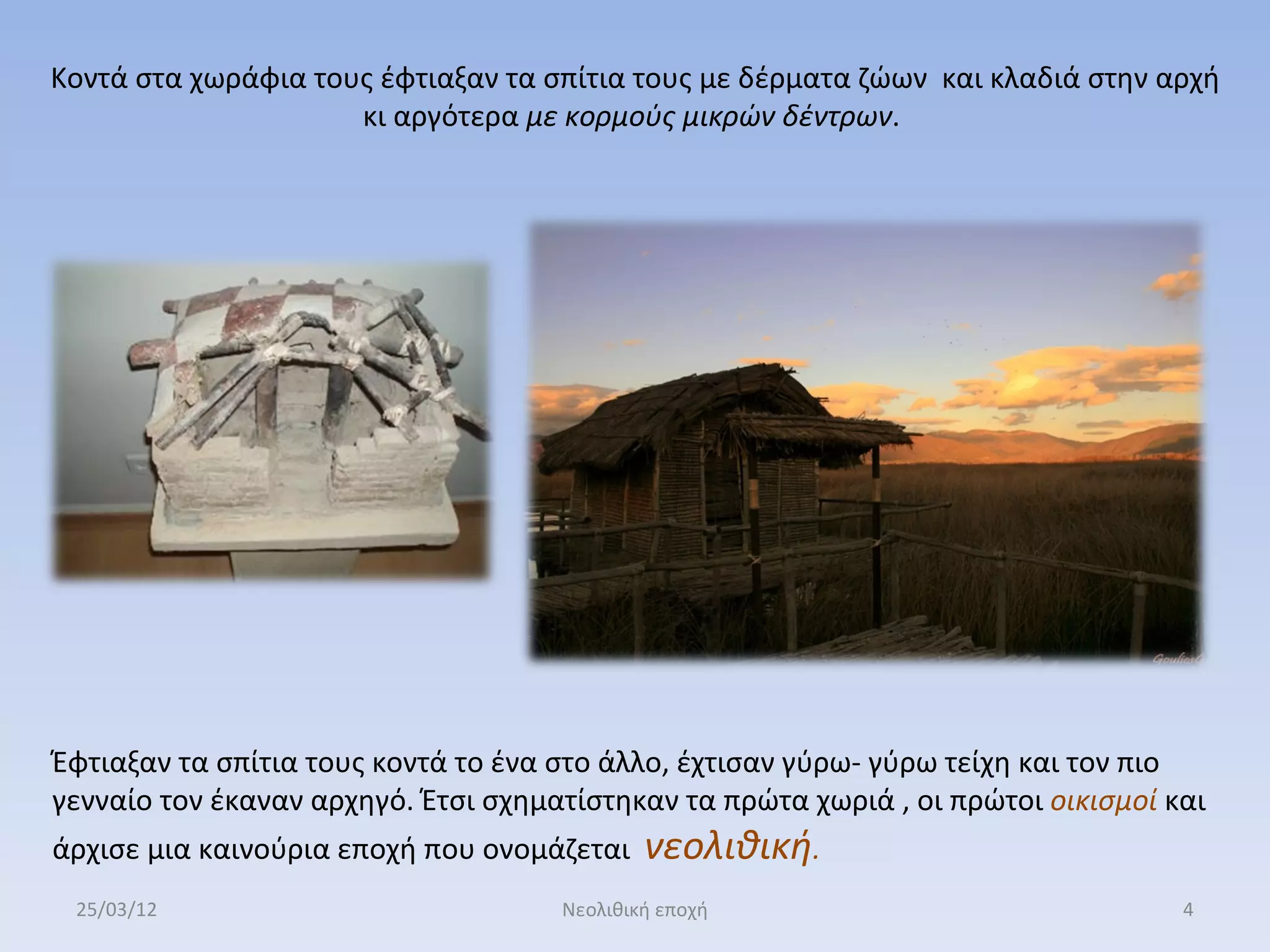 Κοντά στα χωράφια τους έφτιαξαν τα σπίτια τους με δέρματα ζώων και κλαδιά στην αρχή
                     κι αργότερα με κορμούς μικρών δέντρων.




Έφτιαξαν τα σπίτια τους κοντά το ένα στο άλλο, έχτισαν γύρω- γύρω τείχη και τον πιο
γενναίο τον έκαναν αρχηγό. Έτσι σχηματίστηκαν τα πρώτα χωριά , οι πρώτοι οικισμοί και
άρχισε μια καινούρια εποχή που ονομάζεται    νεολιθική.
 25/03/12                            Νεολιθική εποχή                               4
 