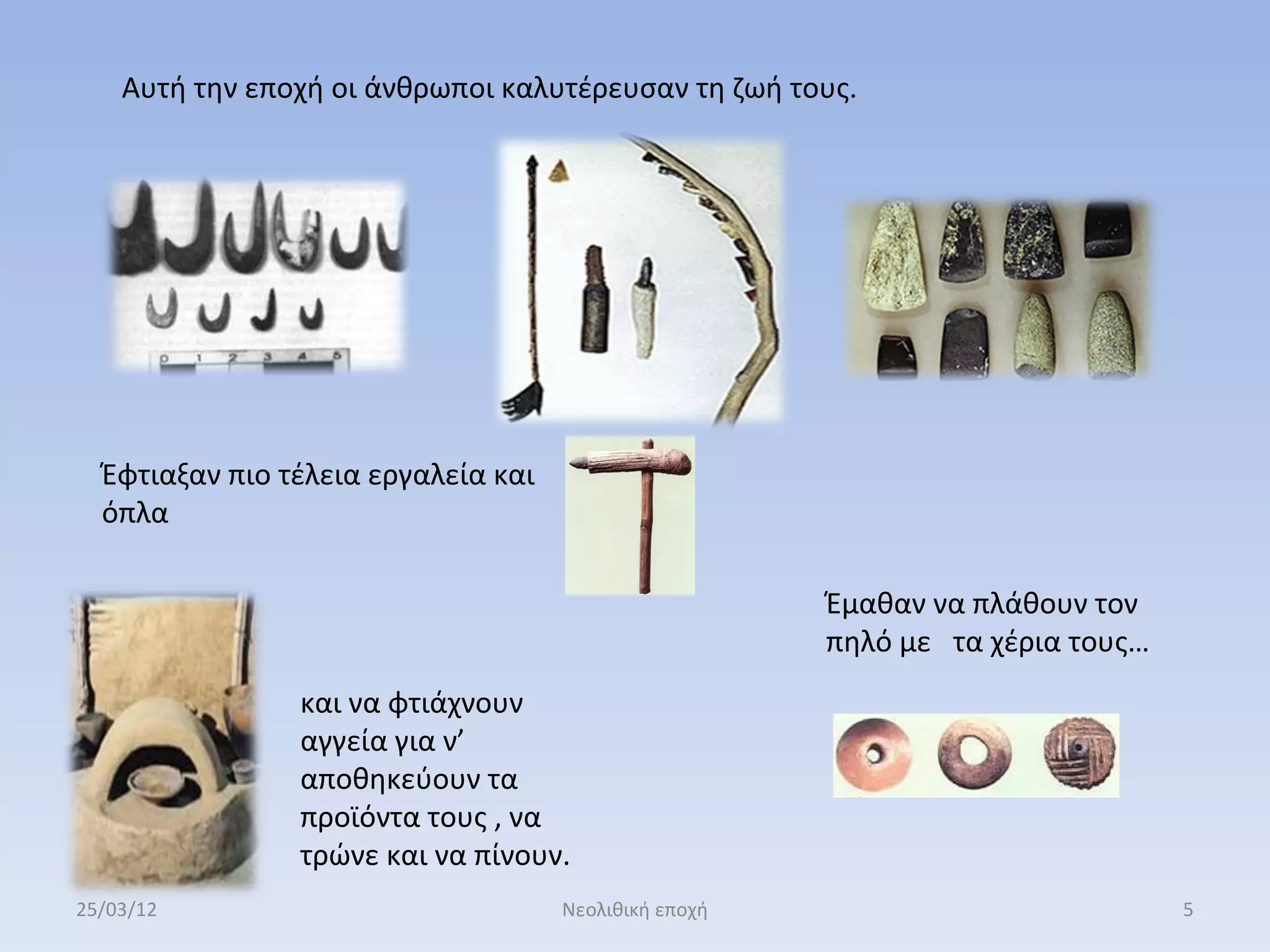 Αυτή την εποχή οι άνθρωποι καλυτέρευσαν τη ζωή τους.




  Έφτιαξαν πιο τέλεια εργαλεία και
  όπλα

                                                       Έμαθαν να πλάθουν τον
                                                       πηλό με τα χέρια τους…
                και να φτιάχνουν
                αγγεία για ν’
                αποθηκεύουν τα
                προϊόντα τους , να
                τρώνε και να πίνουν.
25/03/12                             Νεολιθική εποχή                            5
 