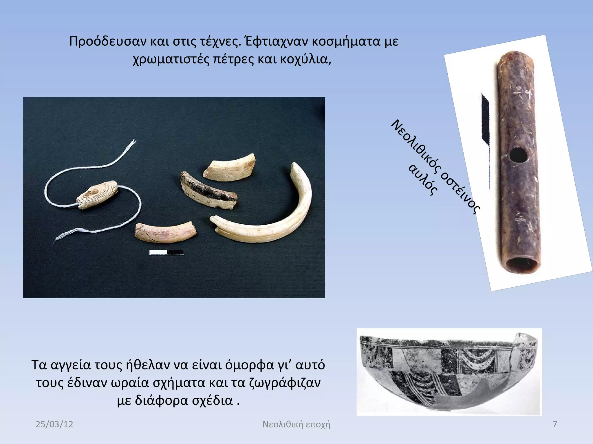 Προόδευσαν και στις τέχνες. Έφτιαχναν κοσμήματα με
               χρωματιστές πέτρες και κοχύλια,




                                                       Νε
                                                          ολ α
                                                            ιθ υλ
                                                              ικ ό
                                                                ός ς
                                                                  οσ
                                                                     τέ
                                                                        ιν
                                                                         ς ο
Τα αγγεία τους ήθελαν να είναι όμορφα γι’ αυτό
 τους έδιναν ωραία σχήματα και τα ζωγράφιζαν
              με διάφορα σχέδια .
25/03/12                            Νεολιθική εποχή                            7
 