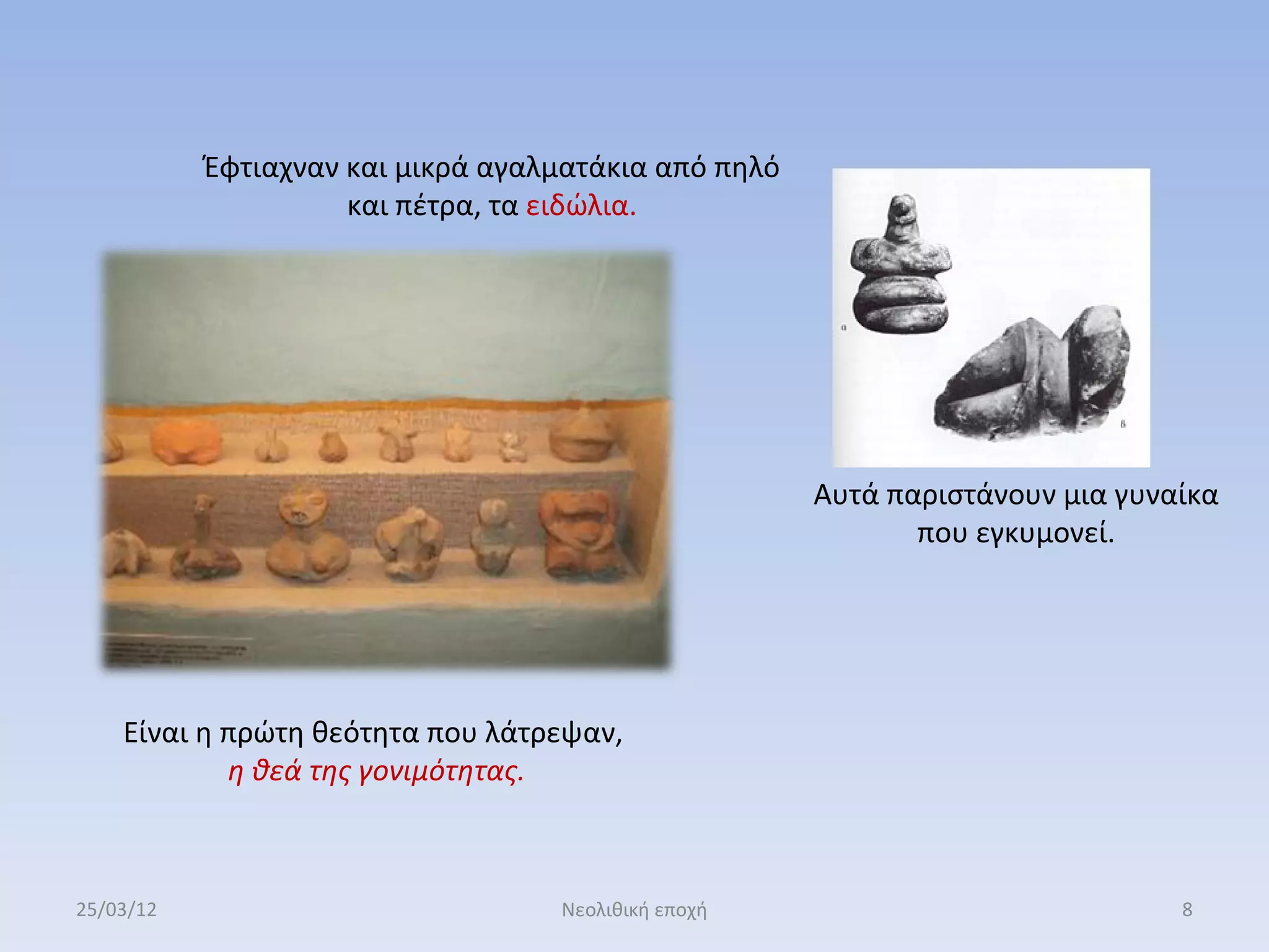 Έφτιαχναν και μικρά αγαλματάκια από πηλό
                     και πέτρα, τα ειδώλια.




                                                      Αυτά παριστάνουν μια γυναίκα
                                                             που εγκυμονεί.




    Είναι η πρώτη θεότητα που λάτρεψαν,
            η θεά της γονιμότητας.



25/03/12                           Νεολιθική εποχή                             8
 