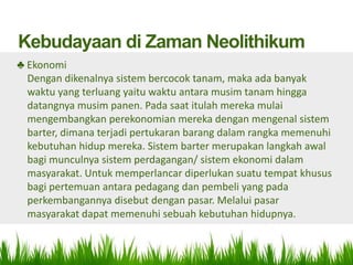 Kebudayaan di Zaman Neolithikum
♣ Ekonomi
  Dengan dikenalnya sistem bercocok tanam, maka ada banyak
  waktu yang terluang yaitu waktu antara musim tanam hingga
  datangnya musim panen. Pada saat itulah mereka mulai
  mengembangkan perekonomian mereka dengan mengenal sistem
  barter, dimana terjadi pertukaran barang dalam rangka memenuhi
  kebutuhan hidup mereka. Sistem barter merupakan langkah awal
  bagi munculnya sistem perdagangan/ sistem ekonomi dalam
  masyarakat. Untuk memperlancar diperlukan suatu tempat khusus
  bagi pertemuan antara pedagang dan pembeli yang pada
  perkembangannya disebut dengan pasar. Melalui pasar
  masyarakat dapat memenuhi sebuah kebutuhan hidupnya.
 