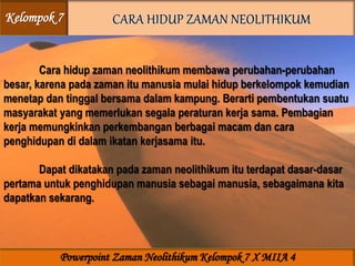 Cara hidup zaman neolithikum membawa perubahan-perubahan
besar, karena pada zaman itu manusia mulai hidup berkelompok kemudian
menetap dan tinggal bersama dalam kampung. Berarti pembentukan suatu
masyarakat yang memerlukan segala peraturan kerja sama. Pembagian
kerja memungkinkan perkembangan berbagai macam dan cara
penghidupan di dalam ikatan kerjasama itu.
Dapat dikatakan pada zaman neolithikum itu terdapat dasar-dasar
pertama untuk penghidupan manusia sebagai manusia, sebagaimana kita
dapatkan sekarang.
Kelompok 7
Powerpoint Zaman Neolithikum Kelompok 7 X MIIA 4
 