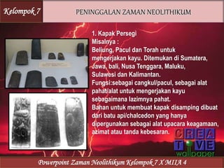 1. Kapak Persegi
Misalnya :
Beliung, Pacul dan Torah untuk
mengerjakan kayu. Ditemukan di Sumatera,
Jawa, bali, Nusa Tenggara, Maluku,
Sulawesi dan Kalimantan.
Fungsi:sebagai cangkul/pacul, sebagai alat
pahat/alat untuk mengerjakan kayu
sebagaimana lazimnya pahat.
Bahan untuk membuat kapak disamping dibuat
dari batu api/chalcedon yang hanya
dipergunakan sebagai alat upacara keagamaan,
azimat atau tanda kebesaran.
Kelompok 7
Powerpoint Zaman Neolithikum Kelompok 7 X MIIA 4
 