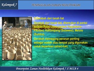 5.Gerabah dari tanah liat
Gerabah dari tanah liat, ditemukan di pantai
selatan Pulau Jawa (antara Yogyakarta-
Pacitan), Kaliumpang (Sulawesi), Melolo
(Sumba).
Gerabah memegang peranan penting
sebagai wadah atau tempat yang digunakan
untuk keperluan sehari-hari.
Kelompok 7
Powerpoint Zaman Neolithikum Kelompok 7 X MIIA 4
 