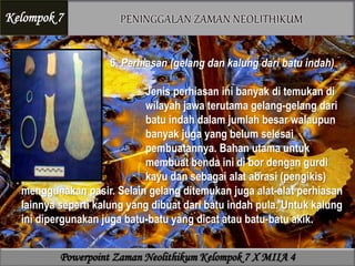 6. Perhiasan (gelang dan kalung dari batu indah)
Jenis perhiasan ini banyak di temukan di
wilayah jawa terutama gelang-gelang dari
batu indah dalam jumlah besar walaupun
banyak juga yang belum selesai
pembuatannya. Bahan utama untuk
membuat benda ini di bor dengan gurdi
kayu dan sebagai alat abrasi (pengikis)
menggunakan pasir. Selain gelang ditemukan juga alat-alat perhiasan
lainnya seperti kalung yang dibuat dari batu indah pula. Untuk kalung
ini dipergunakan juga batu-batu yang dicat atau batu-batu akik.
Kelompok 7
Powerpoint Zaman Neolithikum Kelompok 7 X MIIA 4
 