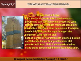 7. Pakaian dari kulit kayu
Pada zaman ini mereka telah dapat membuat
pakaiannya dari kulit kayu yang sederhana yang
telah di perhalus. Pekerjaan membuat pakaian ini
merupakan pekerjaan kaum perempuan. Pekerjaan
tersebut disertai pula berbagai larangan atau
pantangan yang harus di taati.
Sebagai contoh di Kalimantan dan Sulawesi Selatan
dan beberapa tempat lainnya ditemukan alat
pemukul kulit kayu. Hal ini menunjukkan bahwa
orang-orang zaman neolithikum sudah berpakaian.
Kelompok 7
Powerpoint Zaman Neolithikum Kelompok 7 X MIIA 4
 
