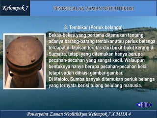8. Tembikar (Periuk belanga)
Bekas-bekas yang pertama ditemukan tentang
adanya barang-barang tembikar atau periuk belanga
terdapat di lapisan teratas dari bukit-bukit kerang di
Sumatra, tetapi yang ditemukan hanya berupa
pecahan-pecahan yang sangat kecil. Walaupun
bentuknya hanya berupa pecahan-pecahan kecil
tetapi sudah dihiasi gambar-gambar.
Di Melolo, Sumba banyak ditemukan periuk belanga
yang ternyata berisi tulang belulang manusia.
Kelompok 7
Powerpoint Zaman Neolithikum Kelompok 7 X MIIA 4
 