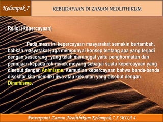 Religi (Kepercayaan)
Pada masa ini kepercayaan masyarakat semakin bertambah,
bahkan masyarakat juga mempunyai konsep tentang apa yang terjadi
dengan seseorang yang telah meninggal yaitu penghormatan dan
pemujaan kepada roh nenek moyang sebagai suatu kepercayaan yang
disebut dengan Animisme. Kemudian kepercayaan bahwa benda-benda
disekitar kita memiliki jiwa atau kekuatan yang disebut dengan
Dinamisme.
Kelompok 7
Powerpoint Zaman Neolithikum Kelompok 7 X MIIA 4
 