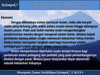 Ekonomi
Dengan dikenalnya sistem bercocok tanam, maka ada banyak
waktu yang terluang yaitu waktu antara musim tanam hingga datangnya
musim panen. Pada saat itulah mereka mulai mengembangkan
perekonomian mereka dengan mengenal sistem barter, dimana terjadi
pertukaran barang dalam rangka memenuhi kebutuhan hidup mereka.
Sistem barter merupakan langkah awal bagi munculnya sistem
perdagangan/ sistem ekonomi dalam masyarakat.
Untuk memperlancar diperlukan suatu tempat khusus bagi
pertemuan antara pedagang dan pembeli yang pada perkembangannya
disebut dengan pasar. Melalui pasar masyarakat dapat memenuhi
sebuah kebutuhan hidupnya.
Kelompok 7
Powerpoint Zaman Neolithikum Kelompok 7 X MIIA 4
 