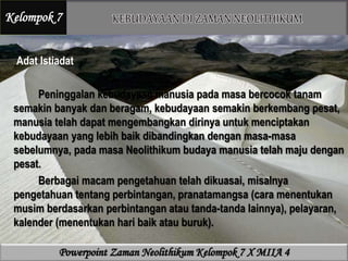 Adat Istiadat
Peninggalan kebudayaan manusia pada masa bercocok tanam
semakin banyak dan beragam, kebudayaan semakin berkembang pesat,
manusia telah dapat mengembangkan dirinya untuk menciptakan
kebudayaan yang lebih baik dibandingkan dengan masa-masa
sebelumnya, pada masa Neolithikum budaya manusia telah maju dengan
pesat.
Berbagai macam pengetahuan telah dikuasai, misalnya
pengetahuan tentang perbintangan, pranatamangsa (cara menentukan
musim berdasarkan perbintangan atau tanda-tanda lainnya), pelayaran,
kalender (menentukan hari baik atau buruk).
Kelompok 7
Powerpoint Zaman Neolithikum Kelompok 7 X MIIA 4
 