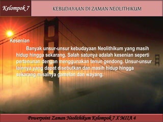 Kesenian
Banyak unsur-unsur kebudayaan Neolithikum yang masih
hidup hingga sekarang. Salah satunya adalah kesenian seperti
pertenunan dengan menggunakan tenun gendong. Unsur-unsur
lainnya yang dapat disebutkan dan masih hidup hingga
sekarang misalnya gamelan dan wayang.
Kelompok 7
Powerpoint Zaman Neolithikum Kelompok 7 X MIIA 4
 