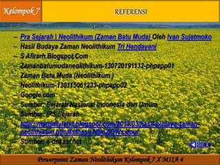 – Pra Sejarah | Neolithikum (Zaman Batu Muda) Oleh Ivan Sujatmoko
– Hasil Budaya Zaman Neolithikum Tri Handayani
– S Afirarh.Blogspot.Com
– Zamanbatumudaneolithikum-130720191132-phpapp01
– Zaman Batu Muda (Neolithikum )
– Neolithikum-130115061233-phpapp02
– Google.com
– Sumber: Sejarah Nasional Indonesia dan Umum
– Sumber: IPS Sejarah
– http://mymistyland.blogspot.com/2013/03/hasil-budaya-zaman-
neolithikum.html#sthash.NNo2IOWs.dpuf
– Sumber: e-dukasi.net
Kelompok 7
Powerpoint Zaman Neolithikum Kelompok 7 X MIIA 4
 