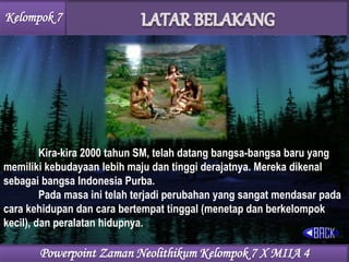 Kelompok 7
Kira-kira 2000 tahun SM, telah datang bangsa-bangsa baru yang
memiliki kebudayaan lebih maju dan tinggi derajatnya. Mereka dikenal
sebagai bangsa Indonesia Purba.
Pada masa ini telah terjadi perubahan yang sangat mendasar pada
cara kehidupan dan cara bertempat tinggal (menetap dan berkelompok
kecil), dan peralatan hidupnya.
Powerpoint Zaman Neolithikum Kelompok 7 X MIIA 4
 