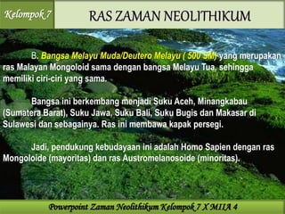 B. Bangsa Melayu Muda/Deutero Melayu ( 500 SM) yang merupakan
ras Malayan Mongoloid sama dengan bangsa Melayu Tua, sehingga
memiliki ciri-ciri yang sama.
Bangsa ini berkembang menjadi Suku Aceh, Minangkabau
(Sumatera Barat), Suku Jawa, Suku Bali, Suku Bugis dan Makasar di
Sulawesi dan sebagainya. Ras ini membawa kapak persegi.
Jadi, pendukung kebudayaan ini adalah Homo Sapien dengan ras
Mongoloide (mayoritas) dan ras Austromelanosoide (minoritas).
Kelompok 7
Powerpoint Zaman Neolithikum Kelompok 7 X MIIA 4
 