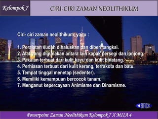 Ciri- ciri zaman neolithikum, yaitu :
1. Peralatan sudah dihaluskan dan diberi tangkai.
2. Alat yang digunakan antara lain kapak persegi dan lonjong.
3. Pakaian terbuat dari kulit kayu dan kulit binatang.
4. Perhiasan terbuat dari kulit kerang, terrakota dan batu.
5. Tempat tinggal menetap (sedenter).
6. Memiliki kemampuan bercocok tanam.
7. Menganut kepercayaan Animisme dan Dinamisme.
Kelompok 7
Powerpoint Zaman Neolithikum Kelompok 7 X MIIA 4
 