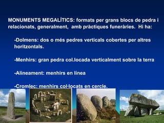 MONUMENTS MEGALÍTICS: formats per grans blocs de pedra i relacionats, generalment,  ambpràctiquesfuneràries.  Hi ha:	-Dolmens: dos o méspedresverticalscobertesper altreshoritzontals.	-Menhirs: gran pedracol.locadaverticalment sobre la terra	-Alineament: menhirs en línea	-Cromlec: menhirscol·locats en cercle.