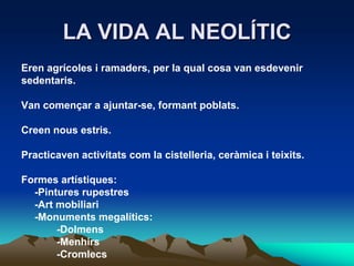 LA VIDA AL NEOLÍTICEren agrícoles i ramaders, per la qual cosa van esdevenirsedentaris.Van començar a ajuntar-se, formant poblats.Creen nous estris.Practicaven activitats com la cistelleria, ceràmica i teixits.Formes artístiques:	-Pintures rupestres	-Art mobiliari 	-Monuments megalítics:		-Dolmens		-Menhirs		-Cromlecs