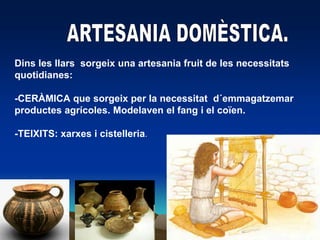 ARTESANIA DOMÈSTICA.Dins les llarssorgeix una artesaniafruit de les necessitatsquotidianes:-CERÀMICA que sorgeix per la necessitatd´emmagatzemarproductesagrícoles. Modelaven el fang i el coïen.-TEIXITS: xarxes i cistelleria.