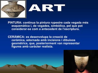 ARTPINTURA: continua la pintura rupestre cada vegada mésesquemàtica i, de vegades, simbòlica, pel que pot considerar-se com a antecedent de l’escriptura.CERÀMICA: es desenvolupa la creació de ceràmica, adornada ambincisions i dibuixosgeomètrics, que, posteriorment van representar figures ambcaràcter realista.