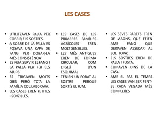  UTILITZAVEN PALLA PER
COBRIR ELS SOSTRES.
 A SOBRE DE LA PALLA ES
POSAVA UNA CAPA DE
FANG PER DONAR-LA
MÉS CONSISTÈNCIA
 ES FEIA SERVIR EL FANG I
LA PALLA PER FER ELS
MURS
 ES TRIGAVEN MOLTS
DIES PERÒ TOTA LA
FAMÍLIA COL.LABORAVA.
 LES CASES EREN PETITES
I SENZILLES.
LES CASES
 LES CASES DE LES
PRIMERES FAMÍLIES
AGRÍCOLES EREN
MOLT SENZILLES.
 LES MÉS ANTIGUES
EREN DE FORMA
CIRCULAR, COM
L'IGLÚ D'UN
ESQUIMAL.
 TENIEN UN FORAT AL
SOSTRE PERQUÈ
SORTÍS EL FUM.
 LES SEVES PARETS EREN
DE MAONS, QUE FEIEN
AMB FANG QUE
DEIXAVEN ASSECAR AL
SOL (TOVA).
 ELS SOSTRES EREN DE
PALLA I FUSTA.
 CUINAVEN DINS DE LA
CASA.
 AMB EL PAS EL TEMPS
LES CASES VAN SER FENT-
SE CADA VEGADA MÉS
COMPLEXES
 