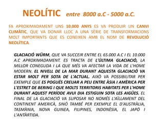 FA APROXIMADAMENT UNS 10.000 ANYS ES VA PRODUIR UN CANVI
CLIMÀTIC, QUE VA DONAR LLOC A UNA SÈRIE DE TRANSFORMACIONS
MOLT IMPORTANTS QUE ES CONEIXEN AMB EL NOM DE REVOLUCIÓ
NEOLÍTICA.
NEOLÍTIC entre 8000 a.C - 5000 a.C.
GLACIACIÓ WÜRM, QUE VA SUCCEIR ENTRE EL 65.000 A.C I EL 10.000
A.C APROXIMADAMENT. ES TRACTA DE L'ÚLTIMA GLACIACIÓ, LA
MILLOR CONEGUDA I LA QUE MÉS VA AFECTAR LA VIDA DE L'HOME
MODERN. EL NIVELL DE LA MAR DURANT AQUESTA GLACIACIÓ VA
ESTAR MOLT PER SOTA DE L'ACTUAL. AIXÒ VA POSSIBILITAR PER
EXEMPLE QUE ES POGUÉS CREUAR A PEU ENTRE ÀSIA I AMÈRICA PER
L'ESTRET DE BERING I QUE MOLTS TERRITORIS HABITATS PER L'HOME
DURANT AQUEST PERÍODE AVUI DIA ESTIGUIN SOTA LES AIGÜES. EL
FINAL DE LA GLACIACIÓ VA SUPOSAR NO NOMÉS L'AÏLLAMENT DEL
CONTINENT AMERICÀ, SINÓ TAMBÉ PER EXEMPLE EL D'AUSTRÀLIA,
TASMÀNIA, NOVA GUINEA, FILIPINES, INDONÈSIA, EL JAPÓ I
L'ANTÀRTIDA.
 
