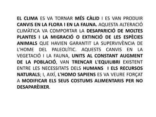 EL CLIMA ES VA TORNAR MÉS CÀLID I ES VAN PRODUIR
CANVIS EN LA FLORA I EN LA FAUNA. AQUESTA ALTERACIÓ
CLIMÀTICA VA COMPORTAR LA DESAPARICIÓ DE MOLTES
PLANTES I LA MIGRACIÓ O EXTINCIÓ DE LES ESPÈCIES
ANIMALS QUE HAVIEN GARANTIT LA SUPERVIVÈNCIA DE
L'HOME DEL PALEOLÍTIC. AQUESTS CANVIS EN LA
VEGETACIÓ I LA FAUNA, UNITS AL CONSTANT AUGMENT
DE LA POBLACIÓ, VAN TRENCAR L'EQUILIBRI EXISTENT
ENTRE LES NECESSITATS DELS HUMANS I ELS RECURSOS
NATURALS; I, AIXÍ, L'HOMO SAPIENS ES VA VEURE FORÇAT
A MODIFICAR ELS SEUS COSTUMS ALIMENTARIS PER NO
DESAPARÈIXER.
 