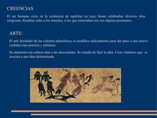CREENCIAS
El ser humano creía en la existencia de espíritus en cuyo honor celebraban diversos ritos
religiosos. Rendían culto a los muertos, a los que enterraban con sus objetos personales.
ARTE:
El arte heredado de las culturas paleolíticas se modifica radicalmente para dar paso a una nueva
realidad más practica y utilitaria.
Su intención era ceñirse más a las necesidades. Se trataba de fijar la idea. Crear símbolos que se
asocien a una idea determinada.
 