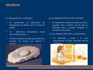 TÉCNICAS
EL TRABAJO DE LA PIEDRA:
●
Se perfeccionó la fabricación de
herramientas de piedra con la técnica de
pulido.
●
Se fabricaron herramientas como
haces,hachas,mazos......
●
También molinos de mano para moler los
cereales. Se hacían con mármol y
granito.
LA ELABORACIÓN DE LOS TEJIDOS:
●
Se empezaron a elaborar tejidos con lino,
algodón, lana y esparto, con los que se
realizaba ropa y calzado. Después se
inventaron los telares.
LA ELABORACIÓN DE LA CERÀMICA:
●
Se elaboraba a mano y se cocía
directamente al fuego .Permitió fabricar
recipientes.
 