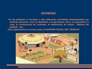 SOCIEDAD
En los poblados se llevaban a cabo diferentes actividades desempeñados por
distintas personas: unas se dedicaban a la agricultura; otras, a la ganadería, la
caza, la construcción de viviendas ,la elaboración de cestas , defensa del
poblado , etc..
Esta organización se conoce como LA DIVISIÓN SOCIAL DEL TRABAJO.
 