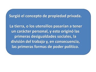 Surgió el concepto de propiedad privada.
La tierra, o los utensilios pasarían a tener
un carácter personal, y esto originó las
primeras desigualdades sociales, la
división del trabajo y, en consecuencia,
las primeras formas de poder político.
 