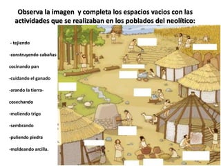 Observa la imagen y completa los espacios vacios con las
actividades que se realizaban en los poblados del neolítico:
- tejiendo
-construyendo cabañas-
cocinando pan
-cuidando el ganado
-arando la tierra-
cosechando
-moliendo trigo
-sembrando
-puliendo piedra
-moldeando arcilla.