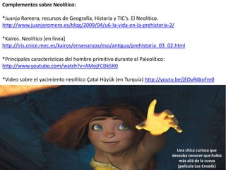 Complementos sobre Neolítico:
*Juanjo Romero, recursos de Geografía, Historia y TIC’s. El Neolítico.
http://www.juanjoromero.es/blog/2009/04/u6-la-vida-en-la-prehistoria-2/
*Kairos. Neolítico [en línea]
http://iris.cnice.mec.es/kairos/ensenanzas/eso/antigua/prehistoria_03_02.html
*Principales características del hombre primitivo durante el Paleolítico:
http://www.youtube.com/watch?v=AMojFCDk5R0
*Video sobre el yacimiento neolítico Çatal Hüyük (en Turquía) http://youtu.be/jEOvR4kvFm0
Una chica curiosa que
deseaba conocer que había
más allá de la cueva
(película Los Croods)
 