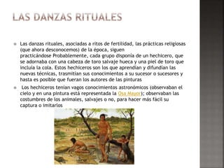  Las danzas rituales, asociadas a ritos de fertilidad, las prácticas religiosas
(que ahora desconocemos) de la época, siguen
practicándose Probablemente, cada grupo disponía de un hechicero, que
se adornaba con una cabeza de toro salvaje hueca y una piel de toro que
incluía la cola. Estos hechiceros son los que aprendían y difundían las
nuevas técnicas, trasmitían sus conocimientos a su sucesor o sucesores y
hasta es posible que fueran los autores de las pinturas
 Los hechiceros tenían vagos conocimientos astronómicos (observaban el
cielo y en una pintura está representada la Osa Mayor); observaban las
costumbres de los animales, salvajes o no, para hacer más fácil su
captura o imitarlos
 