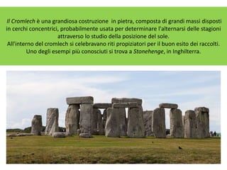 Il Cromlech è una grandiosa costruzione in pietra, composta di grandi massi disposti
in cerchi concentrici, probabilmente usata per determinare l'alternarsi delle stagioni
attraverso lo studio della posizione del sole.
All'interno del cromlech si celebravano riti propiziatori per il buon esito dei raccolti.
Uno degli esempi più conosciuti si trova a Stonehenge, in Inghilterra.
 