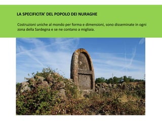 LA SPECIFICITA’ DEL POPOLO DEI NURAGHE
Costruzioni uniche al mondo per forma e dimensioni, sono disseminate in ogni
zona della Sardegna e se ne contano a migliaia.
 