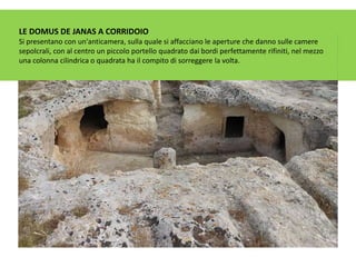 LE DOMUS DE JANAS A CORRIDOIO
Si presentano con un'anticamera, sulla quale si affacciano le aperture che danno sulle camere
sepolcrali, con al centro un piccolo portello quadrato dai bordi perfettamente rifiniti, nel mezzo
una colonna cilindrica o quadrata ha il compito di sorreggere la volta.
 