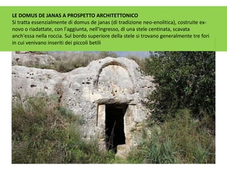 LE DOMUS DE JANAS A PROSPETTO ARCHITETTONICO
Si tratta essenzialmente di domus de janas (di tradizione neo-enolitica), costruite ex-
novo o riadattate, con l'aggiunta, nell'ingresso, di una stele centinata, scavata
anch'essa nella roccia. Sul bordo superiore della stele si trovano generalmente tre fori
in cui venivano inseriti dei piccoli betili
 
